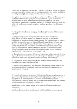 Γιατί θέλετε να ξεδοντιάσετε τις Φυσικές Επιστήμες στο Λύκειο; Μήπως επειδή εσείς
που το προτείνετε δεν διδάξατε ποτέ σε αυτό ή μείνατε τόσο λίγο που δεν προλάβατε
να αντιληφθείτε τις δυνατότητες των παιδιών σε αυτή την ηλικία;
Αν νομίζετε ότι οι υποψήφιοι φοιτητές και φοιτήτριες την Ελληνικών Πανεπιστημίων
των Θετικών Σπουδών δεν χρειάζεται γνωρίζουν Φυσική Χημεία, Βιολογία, να
σκέφτονται και να γνωρίζουν στοιχειώδεις διαδικασίες απόδειξης των όσων
υποστηρίζουν είστε βαθειά νυχτωμένοι, ή υποκριτές γιατί άλλες απαιτήσεις έχετε σαν
καθηγητές των Πανεπιστημιακών τμημάτων και άλλα προτείνετε στις αλλαγές στο
Λύκειο.
Το δεύτερο δεν είναι Φυσικές επιστήμες, είναι Φυσική Ιστορία που διδάσκεται στο
Δημοτικό.
Δηλαδή την εισαγωγή που κάνουμε σε κάθε κεφάλαιο, ποιοι επιστήμονες
ασχολήθηκαν με το θέμα και πως εξελίχθηκαν οι ιδέες μας σε αυτό θα το
αναδείξουμε σε μάθημα, που θα αντικαταστήσει την ίδια τη Βιολογία και τη Φυσική.
Αυτό δεν είναι πρωτόγνωρο στην Ελληνική Εκπαίδευση το ζούμε “διδάσκοντας”
Project. Μια διδακτική μέθοδος αναδείχθηκε σε μάθημα, προκειμένου να έχουν
απασχόληση συνάδελφοι ειδικοτήτων που το Υπουργείο μείωσε το ωράριο τους,
καθώς οι μεταρρυθμίσεις δεν στοχεύουν στην βελτίωση της εκπαίδευσης αλλά
καθορίζονται από συντεχνιακές λογικές ή στοχεύουν σε μια φτηνή Εκπαίδευση
παραβλέποντας ότι φτηναίνει και το περιεχόμενο της.
α. Πάλι οδηγούμαστε στην αποστήθιση, γιατί πρέπει να γνωρίζει ο μαθητής Φυσική,
Χημεία, Βιολογία, Γεωλογία για να αντιληφθεί πώς αυτή εξελίχθηκε στα χρόνια που
πέρασαν και ποια είναι η σημασία των ανακαλύψεων της κάθε επιστήμης.
β. Δεν μαθαίνεις Φυσική γνωρίζοντας το πώς και ποιος ανακάλυψε το νόμο της
παγκόσμιας έλξης άλλα εφαρμόζοντας τον.
γ. Η ανάδειξη της διασύνδεσης των επιστήμων είναι χρήσιμο κίνητρο προκειμένου
να εμβαθύνει ο μαθητής σε κάθε μία ξεχωριστά, όταν όμως δεν διδάσκονται στο
Σχολείο πως θα γίνει αυτό;
Οι Φυσικοί, οι Χημικοί, οι Βιολόγοι, οι Γεωλόγοι σπουδάσαμε, περιμέναμε χρόνια να
εργαστούμε στην Εκπαίδευση, προκειμένου να διδάξουμε το αντικείμενο μας, και
μας ζητάτε να τα διδάσκουμε όλα; Να κάνουμε την Ιστορία τους χωρίς να
γνωρίζουμε την κάθε επιστήμη και άρα τι είναι σημαντικό σε αυτήν και άρα ποιοι και
γιατί ήταν σημαντικοί άνθρωποι στην εξέλιξη της.
Δεν αλλάζετε την ύλη και την μέθοδο με την οποία θα διδάξουμε, αλλάζετε το
αντικείμενο.
Δεν θέλετε Φυσικούς, Βιολόγους, Χημικούς Γεωλόγους, θέλετε πανεπιστήμονες.
[2]
 
