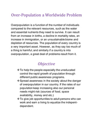 Over-Population a Worldwide Problem
Overpopulation is a function of the number of individuals
compared to the relevant resources, such as the water
and essential nutrients they need to survive. It can result
from an increase in births, a decline in mortality rates, an
increase in immigration, or an unsustainable biome and
depletion of resources. The population of every country is
a very important asset. However, as they say too much of
a thing is harmful, and similarly if a country is into
overpopulation, a great deal of problems result from it.
Objective
To help the people especially the uneducated
control the rapid growth of population through
different public awareness programs.
Spread awareness in the society about the danger
of overpopulation in our country. If the rates of our
population keep increasing also our personal
needs might risk (sources of food, space
availability, money and etc.)
To give job opportunities to adult persons who can
work and earn a living to equalize the indepent-
dependent.
 