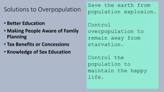 Solutions to Overpopulation
• Better Education
• Making People Aware of Family
Planning
• Tax Benefits or Concessions
• Knowledge of Sex Education
Save the earth from
population explosion.
Control
overpopulation to
remain away from
starvation.
Control the
population to
maintain the happy
life.
 