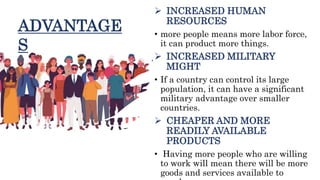  INCREASED HUMAN
RESOURCES
• more people means more labor force,
it can product more things.
 INCREASED MILITARY
MIGHT
• If a country can control its large
population, it can have a significant
military advantage over smaller
countries.
 CHEAPER AND MORE
READILY AVAILABLE
PRODUCTS
• Having more people who are willing
to work will mean there will be more
goods and services available to
ADVANTAGE
S
 