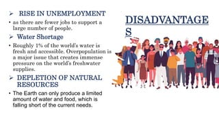  RISE IN UNEMPLOYMENT
• as there are fewer jobs to support a
large number of people.
 Water Shortage
• Roughly 1% of the world’s water is
fresh and accessible. Overpopulation is
a major issue that creates immense
pressure on the world’s freshwater
supplies.
 DEPLETION OF NATURAL
RESOURCES
• The Earth can only produce a limited
amount of water and food, which is
falling short of the current needs.
DISADVANTAGE
S
 