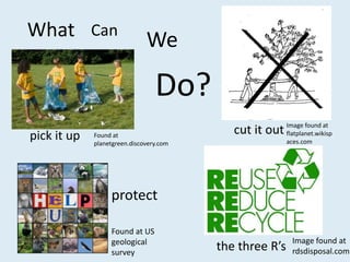 What Can                      We

                                 Do?
pick it up   Found at
                                            cut it out Image found at
                                                       flatplanet.wikisp
             planetgreen.discovery.com                    aces.com




                  protect

                  Found at US
                  geological                                Image found at
                  survey
                                         the three R’s      rdsdisposal.com
 