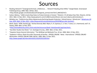 Sources
•   Reading, Richard P. "Endangered Animals: a Reference ... - Richard P. Reading, Brian Miller." Google Books. Greenwood
    Publishing Group, 2000. Web. 18 Nov. 2011.
    <http://books.google.com/books/about/Endangered_animals.html?id=f_AWCtX29-kC>.
•   Sutton, Melissa. "USDA Unveils New Rules to Protect Animals in Forests." Petanim | It's All about Your Pets. Petamin, 18 Feb.
    2011. Web. 21 Nov. 2011. <http://www.petanim.com/11286/msutton/forest-rule-court-obama-administration/>.
•   McNally, Jess. "California Sea Otters Mysteriously Declining Despite Protection | Wired Science | Wired.com." Wired.com. 03
    Aug. 2010. Web. 21 Nov. 2011. <http://www.wired.com/wiredscience/2010/08/sea-otter-decline/>
•   Blank, David. "ADW: Panda2.jpg." Animal Diversity Web. Myers, P., R. Espinosa, C. S. Parr, T. Jones, G. S. Hammond, and T. A.
    Dewey, 2006. Web. 21 Nov. 2011.
    <http://animaldiversity.ummz.umich.edu/site/resources/david_blank/panda2.jpg/view.html>.
•   "Sea Otter Studies Fact Sheet." U.S. Geological Survey., 2004. Web. 21 Nov. 2011.
•   "Hawaiian Goose General Information." The Wildfowl and Wetlands Trus, 10 Jan. 2006. Web. 21 Nov. 2011.
•   "Epidemic in Africa: Ebola Virus Kills Thousands of Gorillas - SPIEGEL ONLINE - News - International." SPIEGEL ONLINE -
    Nachrichten. SPIEGEL ONLINE 2006, 08 Dec. 2006. Web. 21 Nov. 2011.
    http://www.spiegel.de/international/0,1518,453323,00.html
 