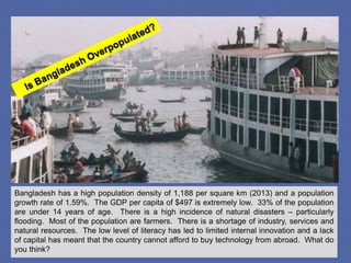 Bangladesh has a high population density of 1,188 per square km (2013) and a population
growth rate of 1.59%. The GDP per capita of $497 is extremely low. 33% of the population
are under 14 years of age. There is a high incidence of natural disasters – particularly
flooding. Most of the population are farmers. There is a shortage of industry, services and
natural resources. The low level of literacy has led to limited internal innovation and a lack
of capital has meant that the country cannot afford to buy technology from abroad. What do
you think?
 