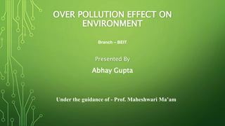 OVER POLLUTION EFFECT ON
ENVIRONMENT
Presented By
Abhay Gupta
Under the guidance of - Prof. Maheshwari Ma’am
Branch – BEIT
 