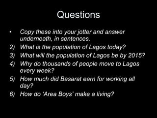 Questions Copy these into your jotter and answer underneath, in sentences. What is the population of Lagos today? What will the population of Lagos be by 2015?  Why do thousands of people move to Lagos every week? How much did Basarat earn for working all day?  How do ‘Area Boys’ make a living?  
