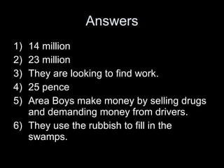 Answers 14 million 23 million They are looking to find work. 25 pence Area Boys make money by selling drugs and demanding money from drivers.  They use the rubbish to fill in the swamps. 