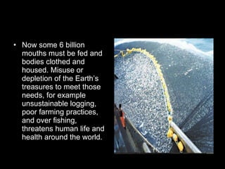 Now some 6 billion mouths must be fed and bodies clothed and housed. Misuse or depletion of the Earth’s treasures to meet those needs, for example unsustainable logging, poor farming practices, and over fishing, threatens human life and health around the world. 