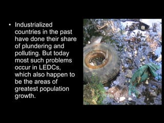 Industrialized countries in the past have done their share of plundering and polluting. But today most such problems occur in LEDCs, which also happen to be the areas of greatest population growth.  