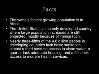 Facts The world’s fastest growing population is in Africa.  The United States is the only developed country where large population increases are still projected, mostly because of immigration.  Nearly three-fifths of the 4.8 billion people in developing countries lack basic sanitation, almost a third have no access to clean water, a quarter lack adequate housing, and a fifth lack access to modern health services.  