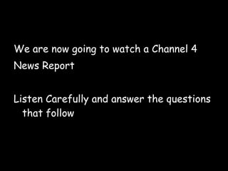 We are now going to watch a Channel 4 News Report Listen Carefully and answer the questions that follow  