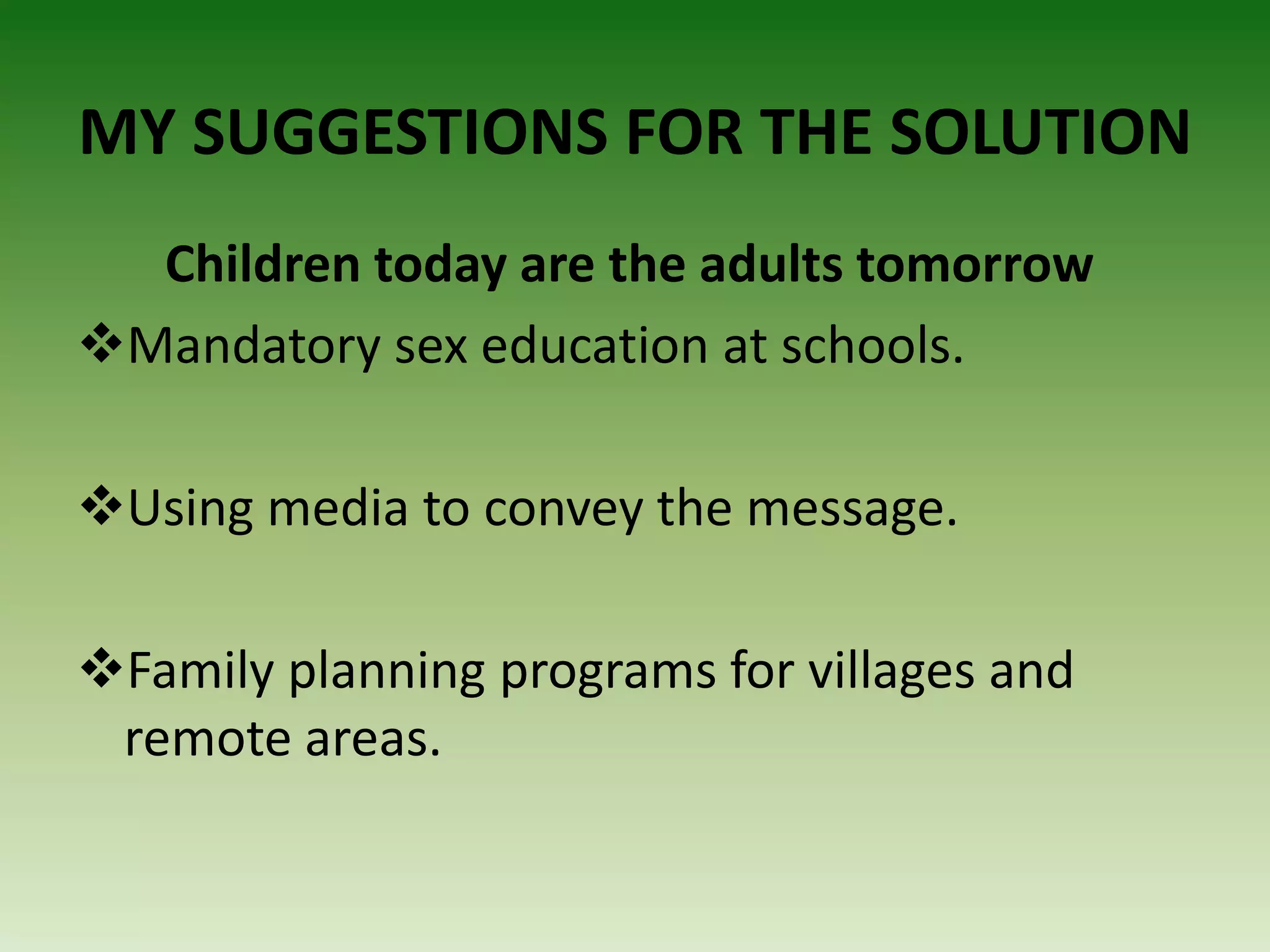 MY SUGGESTIONS FOR THE SOLUTION
Children today are the adults tomorrow
Mandatory sex education at schools.
Using media to convey the message.
Family planning programs for villages and
remote areas.
