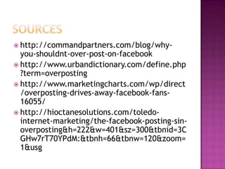  http://commandpartners.com/blog/why-

you-shouldnt-over-post-on-facebook
 http://www.urbandictionary.com/define.php
?term=overposting
 http://www.marketingcharts.com/wp/direct
/overposting-drives-away-facebook-fans16055/
 http://hioctanesolutions.com/toledointernet-marketing/the-facebook-posting-sinoverposting&h=222&w=401&sz=300&tbnid=3C
GHw7rT70YPdM:&tbnh=66&tbnw=120&zoom=
1&usg

 