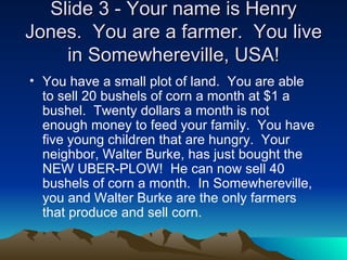 ݺߣ 3 - Your name is Henry Jones.  You are a farmer.  You live in Somewhereville, USA! You have a small plot of land.  You are able to sell 20 bushels of corn a month at $1 a bushel.  Twenty dollars a month is not enough money to feed your family.  You have five young children that are hungry.  Your neighbor, Walter Burke, has just bought the NEW UBER-PLOW!  He can now sell 40 bushels of corn a month.  In Somewhereville, you and Walter Burke are the only farmers that produce and sell corn.   