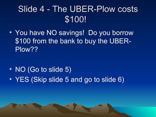 ݺߣ 4 - The UBER-Plow costs $100!  You have NO savings!  Do you borrow $100 from the bank to buy the UBER-Plow?? NO (Go to slide 5) YES (Skip slide 5 and go to slide 6) 
