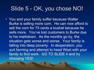 ݺߣ 5 - OK, you chose NO! You and your family suffer because Walter Burke is selling more corn.  He can now afford to sell the corn for 75 cents a bushel because he sells more.  Youve lost customers to Burke due to his markdown.  As the months go by, the situation gets worse and worse.  Your family is falling into deep poverty.  In desperation, you quit farming and attempt to head West with your family to find work.  GO TO SLIDE 4 and try choosing YES! 