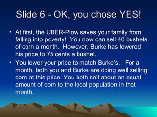 ݺߣ 6 - OK, you chose YES! At first, the UBER-Plow saves your family from falling into poverty!  You now can sell 40 bushels of corn a month.  However, Burke has lowered his price to 75 cents a bushel.  You lower your price to match Burkes.  For a month, both you and Burke are doing well selling corn at this price. You both sell about an equal amount of corn to the local population in that month.  