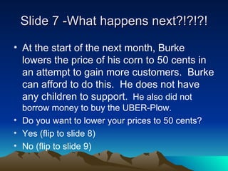 ݺߣ 7 -What happens next?!?!?! At the start of the next month, Burke lowers the price of his corn to 50 cents in an attempt to gain more customers.  Burke can afford to do this.  He does not have any children to support.   He also did not borrow money to buy the UBER-Plow.  Do you want to lower your prices to 50 cents? Yes (flip to slide 8) No (flip to slide 9) 