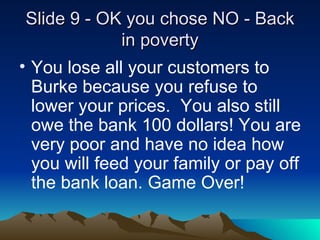 ݺߣ 9 - OK you chose NO - Back in poverty You lose all your customers to Burke because you refuse to lower your prices.  You also still owe the bank 100 dollars! You are very poor and have no idea how you will feed your family or pay off the bank loan. Game Over!   