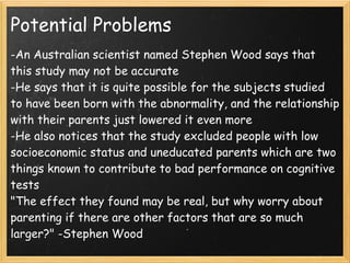 Potential Problems
-An Australian scientist named Stephen Wood says that
this study may not be accurate
-He says that it is quite possible for the subjects studied
to have been born with the abnormality, and the relationship
with their parents just lowered it even more
-He also notices that the study excluded people with low
socioeconomic status and uneducated parents which are two
things known to contribute to bad performance on cognitive
tests
"The effect they found may be real, but why worry about
parenting if there are other factors that are so much
larger?" -Stephen Wood
 