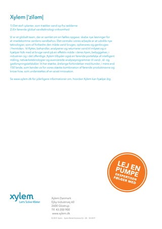 Xylem Danmark
Ejby Industrivej 60
2600 Glostrup
Tlf. 43 200 900
www.xylem.dk
© 2019 Xylem Xylem Rental Solutions EU – DK 03-2019
1) Det stof i planter, som trækker vand op fra rødderne
2) En førende global vandteknologi-virksomhed
Vi er et globalt team, der er samlet om en fælles opgave: skabe nye løsninger for
at imødekomme verdens vandbehov. Det centrale i vores arbejde er at udvikle nye
teknologier, som vil forbedre den måde vand bruges, opbevares og genbruges
i fremtiden. Vi flytter, behandler, analyserer og returnerer vand til miljøet og vi
hjælper folk med at bruge vand på en effektiv måde i deres hjem, bebyggelser, i
industrien og i det offentlige. Xylem tilbyder også en førende portefølje af intelligent
måling, netværksteknologier og avancerede analyseprogrammer til vand-, el- og
gasforsyningsselskaber. Vi har stærke, årelange forbindelser med kunder, i mere end
150 lande, som kender os for vores stærke kombination af førende produktnavne og
know-how, som understøttes af en arvet innovation.
Se www.xylem.dk for yderligere informationer om, hvordan Xylem kan hjælpe dig.
Xylem
LEJ ENPUMPEekspertisenfølger med
 