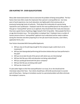 JOB HUNTING TIP: OVER QUALIFICATIONS


Many older downsized workers have to overcome the problem of being overqualified. The four
factors that most often create the impression that a person is overqualified are: too many
years of work experience, too much education, too highly paid in their previous job, or
previously having high levels of authority. Think about the irrationality of a person being
rejected for over-qualification. Employers look for the most qualified person for the position. If
they get an “overqualified” person as an applicant, they should thank their lucky stars because
they have a good chance of getting a bigger bang for their hiring dollar. Many people feel this is
an age discrimination issue. The real problem is employer fear! Employers have a number of
honest concerns that an “overqualified” applicant must understand and be ready to address
during the interview and when preparing his or her job search tools (resumes, cover letters,
application forms, etc.)

Fear Factors Associated With Overqualifed Applicants:

       Will you stay on the job long enough for the company to get a solid return on its
       investment?
       Will you feel downgraded performing job functions below what you have performed in
       the past?
       Will you try to take the job of the person with whom you are interviewing?
       Will you feel like your skills and education are being underutilized?
       Will you quickly get bored with the job or company?
       Will you feel like you are being under-paid?
       Will you be a know-it-all?

If a job seeker begins to feel that overqualification is an issue, he or she should ask the
interviewer about their fears. Your clients should have a 30 to 60 second answer to counter
each of these fears. Having an immediate counter to a perceived problem will often eliminate
the employer’s concerns.
 