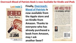 Finally, Overreach:
Blood of Patriots is
now available from
the Apple store and
on Kindle from
Amazon. Thanks to
everyone who has
already purchased a
book from Amazon,
may I ask
another favor?
Overreach Blood of Patriots Book is now Available for Kindle and iPads
 