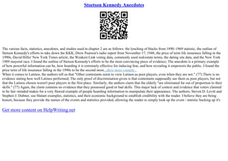 Stoetson Kennedy Anecdotes
The various facts, statistics, anecdotes, and studies used in chapter 2 are as follows: the lynching of blacks from 1890–1969 statistic, the outline of
Stetson Kennedy's efforts to take down the KKK, Drew Pearson's radio report from November 17, 1948, the price of term life insurance falling in the
1990s, David Hillis' New York Times article, the Weakest Link voting data, commonly used real
–estate terms, the dating site data, and the New York
1989 mayoral race. I found the outline of Stetson Kennedy's efforts to be the most convincing piece of evidence; The anecdote is a primary example
of how powerful information can be, how hoarding it is extremely effective for inducing fear, and how revealing it empowers the public. I found the
price term of life insurance falling in the 1990s to be the second most...show more content...
When it comes to Latinos, the authors tell us that "Other contestants seem to view Latinos as poor players, even when they are not." (77) There is no
evidence stating how well Latinos performed; The only proof of discrimination given is that contestants supposedly see them as poor players, but not
that the Latinos chosen weren't poor players in the first place. Similarly, the authors claim that the elderly "are eliminated far out of proportion to their
skills." (77) Again, the claim contains no evidence that they possessed good or bad skills. This major lack of context and evidence that voters claimed
to be fair–minded makes for a very flawed example of people hoarding information to manipulate their appearance. The authors, Steven D. Levitt and
Stephen J. Dubner, use blatant examples, statistics, and their economic background to establish credibility with the reader. I believe they are being
honest, because they provide the names of the events and statistics provided, allowing the reader to simply look up the event / statistic backing up it's
Get more content on HelpWriting.net
 