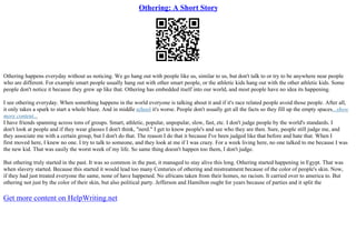 Othering: A Short Story
Othering happens everyday without us noticing. We go hang out with people like us, similar to us, but don't talk to or try to be anywhere near people
who are different. For example smart people usually hang out with other smart people, or the athletic kids hang out with the other athletic kids. Some
people don't notice it because they grew up like that. Othering has embedded itself into our world, and most people have no idea its happening.
I see othering everyday. When something happens in the world everyone is talking about it and if it's race related people avoid those people. After all,
it only takes a spark to start a whole blaze. And in middle school it's worse. People don't usually get all the facts so they fill up the empty spaces...show
more content...
I have friends spanning across tons of groups. Smart, athletic, popular, unpopular, slow, fast, etc. I don't judge people by the world's standards. I
don't look at people and if they wear glasses I don't think, "nerd." I get to know people's and see who they are then. Sure, people still judge me, and
they associate me with a certain group, but I don't do that. The reason I do that it because I've been judged like that before and hate that. When I
first moved here, I knew no one. I try to talk to someone, and they look at me if I was crazy. For a week living here, no one talked to me because I was
the new kid. That was easily the worst week of my life. So same thing doesn't happen too them, I don't judge.
But othering truly started in the past. It was so common in the past, it managed to stay alive this long. Othering started happening in Egypt. That was
when slavery started. Because this started it would lead too many Centuries of othering and mistreatment because of the color of people's skin. Now,
if they had just treated everyone the same, none of have happened. No africans taken from their homes, no racism. It carried over to america to. But
othering not just by the color of their skin, but also political party. Jefferson and Hamilton ought for years because of parties and it split the
Get more content on HelpWriting.net
 