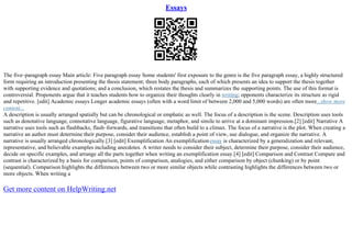 Essays
The five–paragraph essay Main article: Five paragraph essay Some students' first exposure to the genre is the five paragraph essay, a highly structured
form requiring an introduction presenting the thesis statement; three body paragraphs, each of which presents an idea to support the thesis together
with supporting evidence and quotations; and a conclusion, which restates the thesis and summarizes the supporting points. The use of this format is
controversial. Proponents argue that it teaches students how to organize their thoughts clearly in writing; opponents characterize its structure as rigid
and repetitive. [edit] Academic essays Longer academic essays (often with a word limit of between 2,000 and 5,000 words) are often more...show more
content...
A description is usually arranged spatially but can be chronological or emphatic as well. The focus of a description is the scene. Description uses tools
such as denotative language, connotative language, figurative language, metaphor, and simile to arrive at a dominant impression.[2] [edit] Narrative A
narrative uses tools such as flashbacks, flash–forwards, and transitions that often build to a climax. The focus of a narrative is the plot. When creating a
narrative an author must determine their purpose, consider their audience, establish a point of view, use dialogue, and organize the narrative. A
narrative is usually arranged chronologically.[3] [edit] Exemplification An exemplificationessay is characterized by a generalization and relevant,
representative, and believable examples including anecdotes. A writer needs to consider their subject, determine their purpose, consider their audience,
decide on specific examples, and arrange all the parts together when writing an exemplification essay.[4] [edit] Comparison and Contrast Compare and
contrast is characterized by a basis for comparison, points of comparison, analogies, and either comparison by object (chunking) or by point
(sequential). Comparison highlights the differences between two or more similar objects while contrasting highlights the differences between two or
more objects. When writing a
Get more content on HelpWriting.net
 