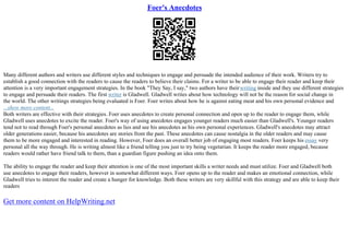 Foer's Anecdotes
Many different authors and writers use different styles and techniques to engage and persuade the intended audience of their work. Writers try to
establish a good connection with the readers to cause the readers to believe their claims. For a writer to be able to engage their reader and keep their
attention is a very important engagement strategies. In the book "They Say, I say," two authors have theirwriting inside and they use different strategies
to engage and persuade their readers. The first writer is Gladwell. Gladwell writes about how technology will not be the reason for social change in
the world. The other writings strategies being evaluated is Foer. Foer writes about how he is against eating meat and his own personal evidence and
...show more content...
Both writers are effective with their strategies. Foer uses anecdotes to create personal connection and open up to the reader to engage them, while
Gladwell uses anecdotes to excite the reader. Foer's way of using anecdotes engages younger readers much easier than Gladwell's. Younger readers
tend not to read through Foer's personal anecdotes as lies and see his anecdotes as his own personal experiences. Gladwell's anecdotes may attract
older generations easier, because his anecdotes are stories from the past. These anecdotes can cause nostalgia in the older readers and may cause
them to be more engaged and interested in reading. However, Foer does an overall better job of engaging most readers. Foer keeps his essay very
personal all the way through. He is writing almost like a friend telling you just to try being vegetarian. It keeps the reader more engaged, because
readers would rather have friend talk to them, than a guardian figure pushing an idea onto them.
The ability to engage the reader and keep their attention is one of the most important skills a writer needs and must utilize. Foer and Gladwell both
use anecdotes to engage their readers, however in somewhat different ways. Foer opens up to the reader and makes an emotional connection, while
Gladwell tries to interest the reader and create a hunger for knowledge. Both these writers are very skillful with this strategy and are able to keep their
readers
Get more content on HelpWriting.net
 