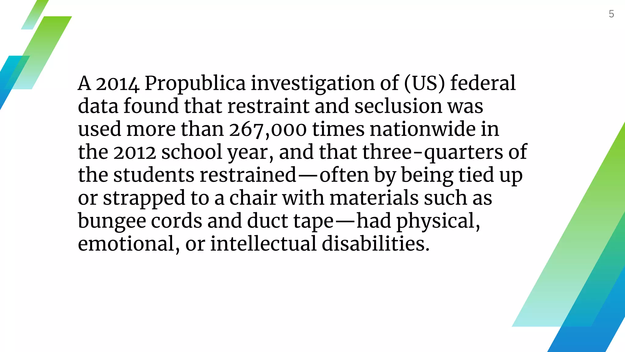 5
A 2014 Propublica investigation of (US) federal
data found that restraint and seclusion was
used more than 267,000 times nationwide in
the 2012 school year, and that three-quarters of
the students restrained—often by being tied up
or strapped to a chair with materials such as
bungee cords and duct tape—had physical,
emotional, or intellectual disabilities.
 