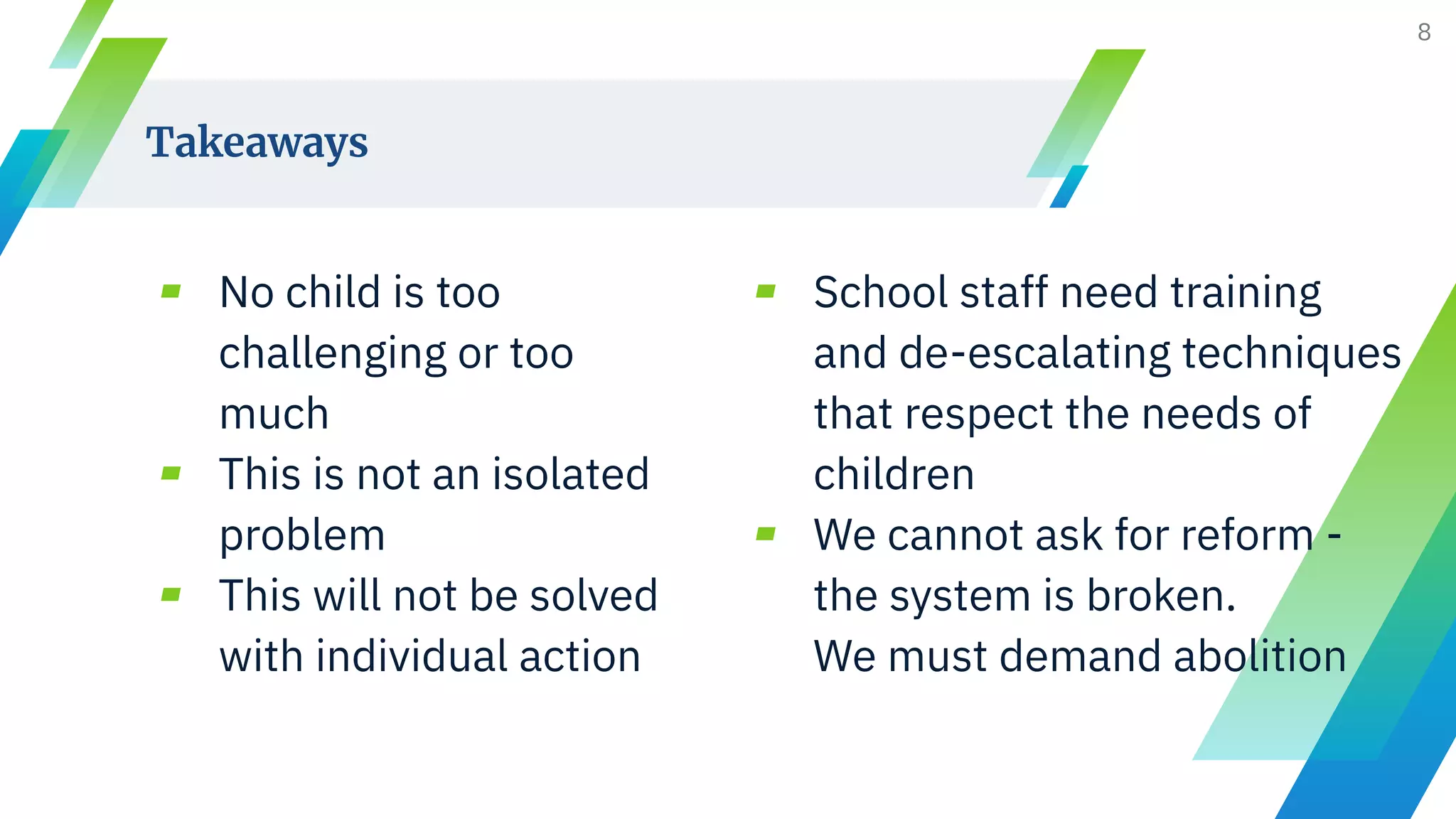 ▰ No child is too
challenging or too
much
▰ This is not an isolated
problem
▰ This will not be solved
with individual action
Takeaways
▰ School staff need training
and de-escalating techniques
that respect the needs of
children
▰ We cannot ask for reform -
the system is broken.
We must demand abolition
8
 