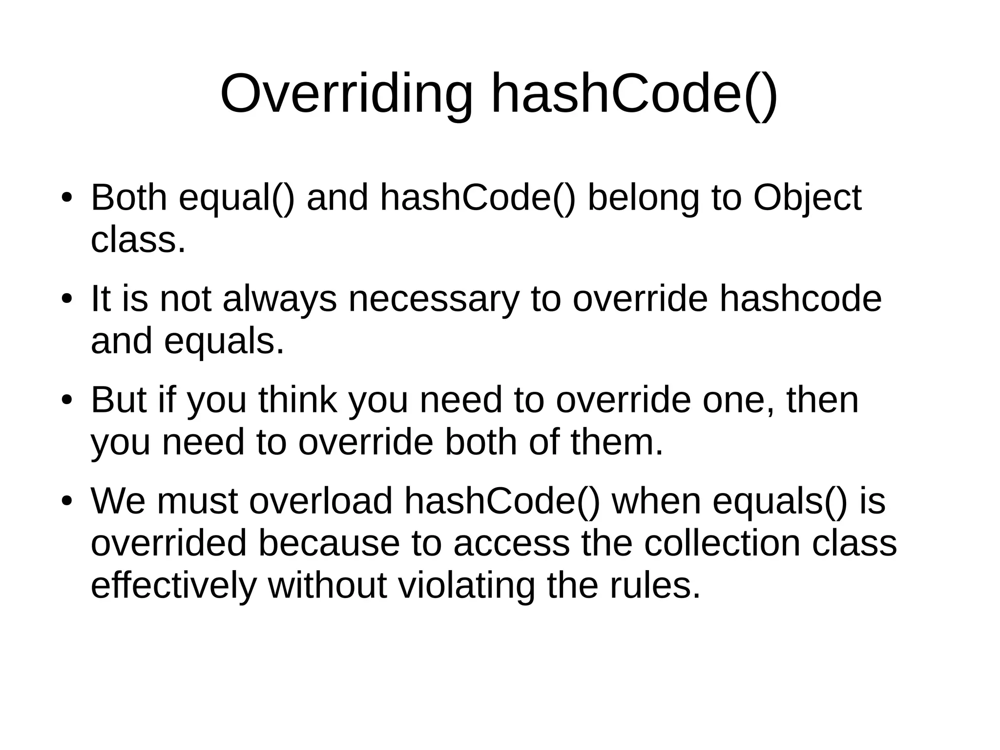 Overriding hashCode()
● Both equal() and hashCode() belong to Object
class.
● It is not always necessary to override hashcode
and equals.
● But if you think you need to override one, then
you need to override both of them.
● We must overload hashCode() when equals() is
overrided because to access the collection class
effectively without violating the rules.