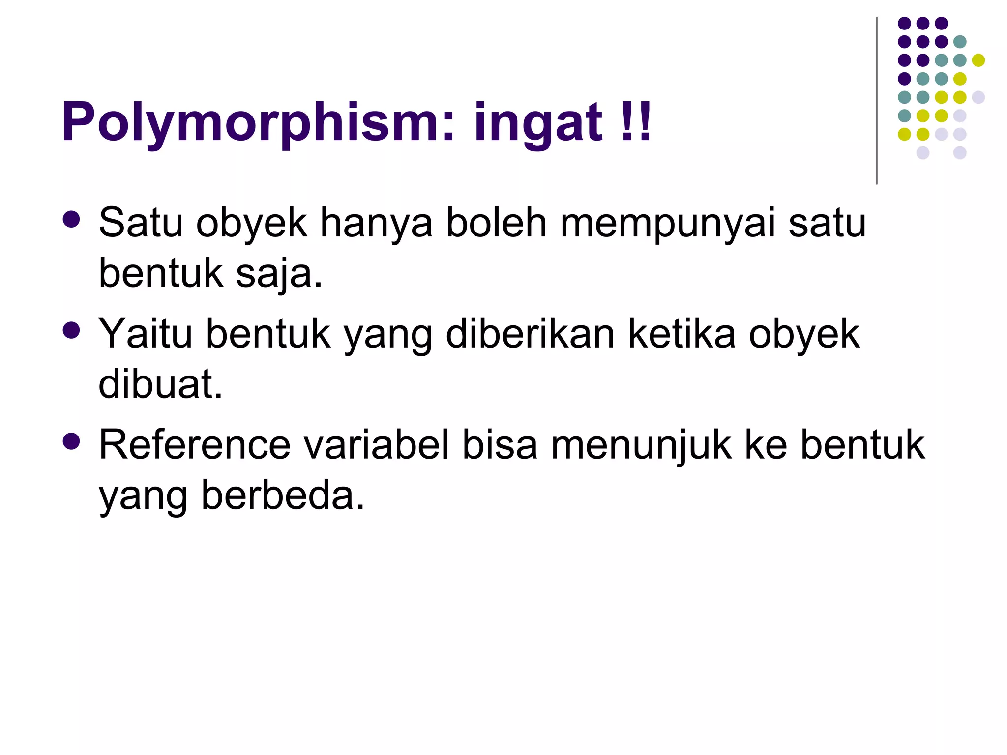 Polymorphism: ingat !! Satu obyek hanya boleh mempunyai satu bentuk saja. Yaitu bentuk yang diberikan ketika obyek dibuat. Reference variabel bisa menunjuk ke bentuk yang berbeda. 