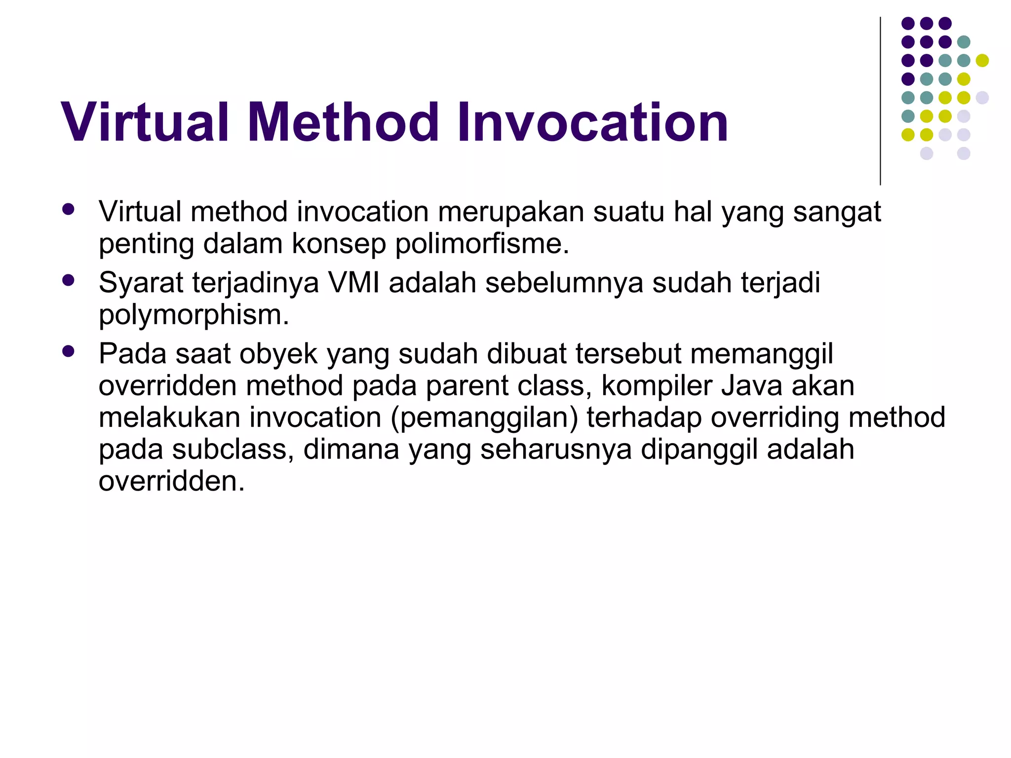 Virtual Method Invocation Virtual method invocation merupakan suatu hal yang sangat penting dalam konsep polimorfisme. Syarat terjadinya VMI adalah sebelumnya sudah terjadi polymorphism. Pada saat obyek yang sudah dibuat tersebut memanggil overridden method pada parent class, kompiler Java akan melakukan invocation (pemanggilan) terhadap overriding method pada subclass, dimana yang seharusnya dipanggil adalah overridden. 