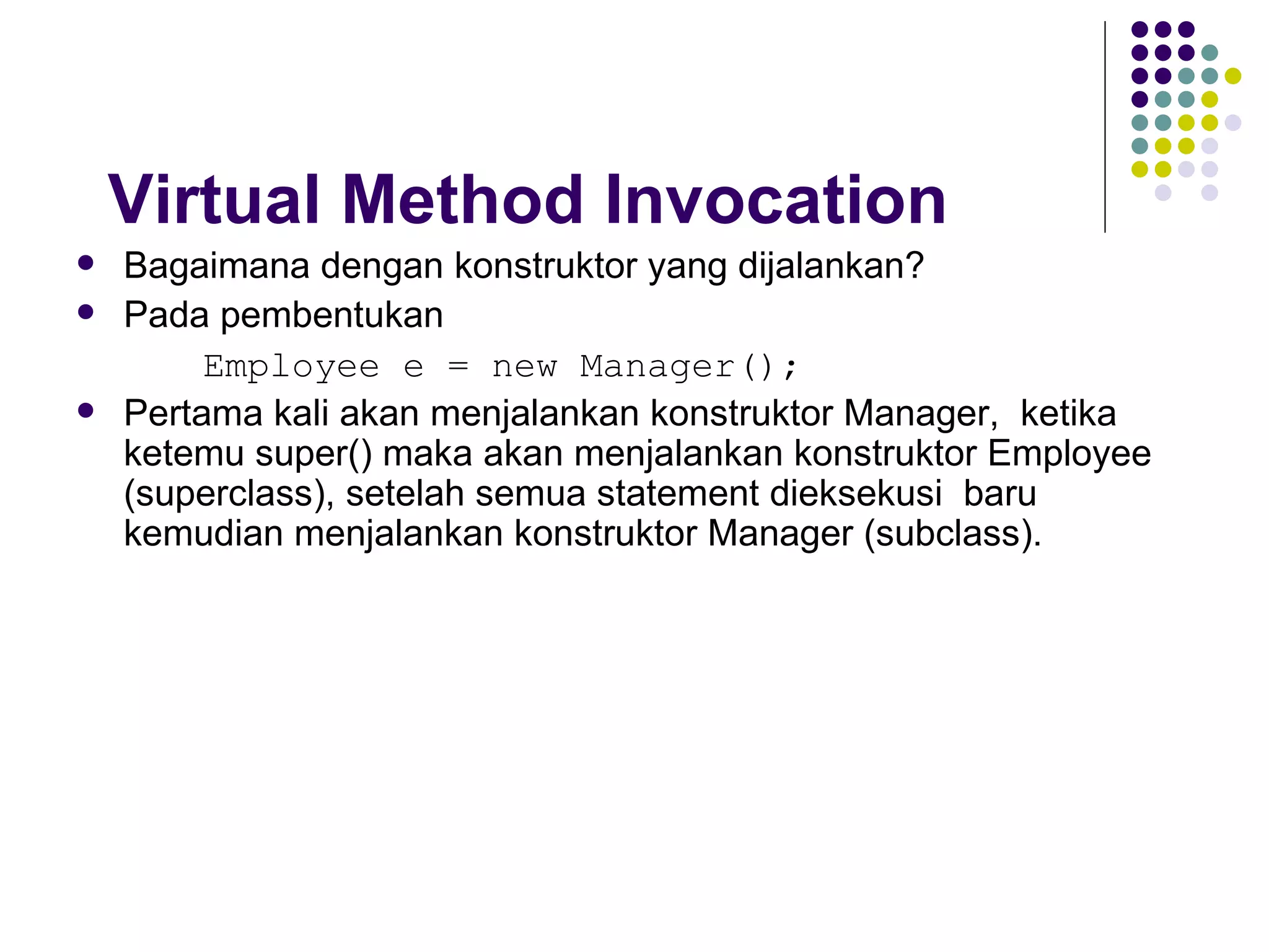 Virtual Method Invocation Bagaimana dengan konstruktor yang dijalankan? Pada pembentukan  Employee e = new Manager(); Pertama kali akan menjalankan konstruktor Manager,  ketika  ketemu super() maka akan menjalankan konstruktor Employee (superclass), setelah semua statement dieksekusi  baru kemudian menjalankan konstruktor Manager (subclass). 