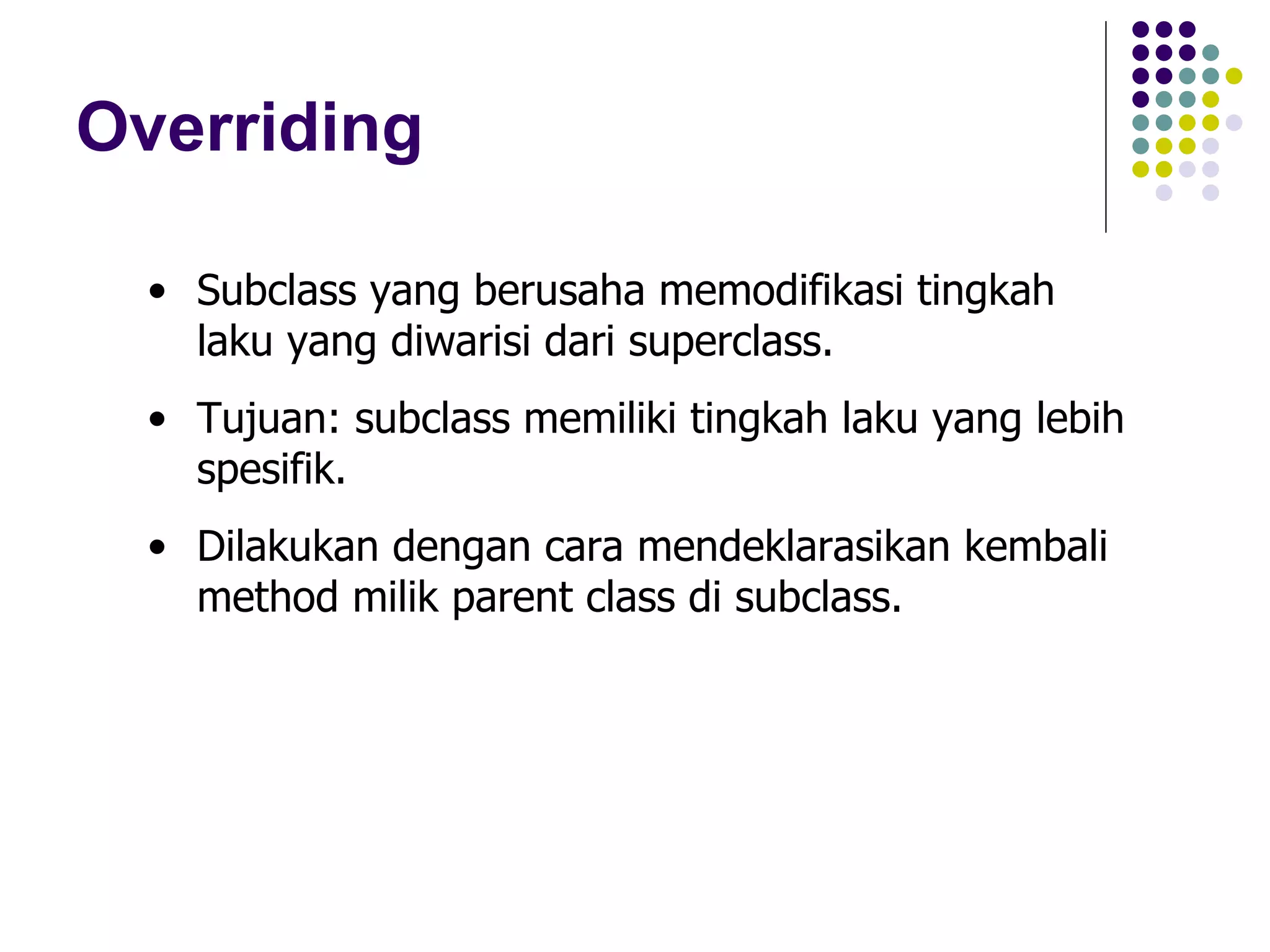 Overriding Subclass yang berusaha memodifikasi tingkah laku yang diwarisi dari superclass. Tujuan: subclass memiliki tingkah laku yang lebih spesifik. Dilakukan dengan cara mendeklarasikan kembali method milik parent class di subclass. 