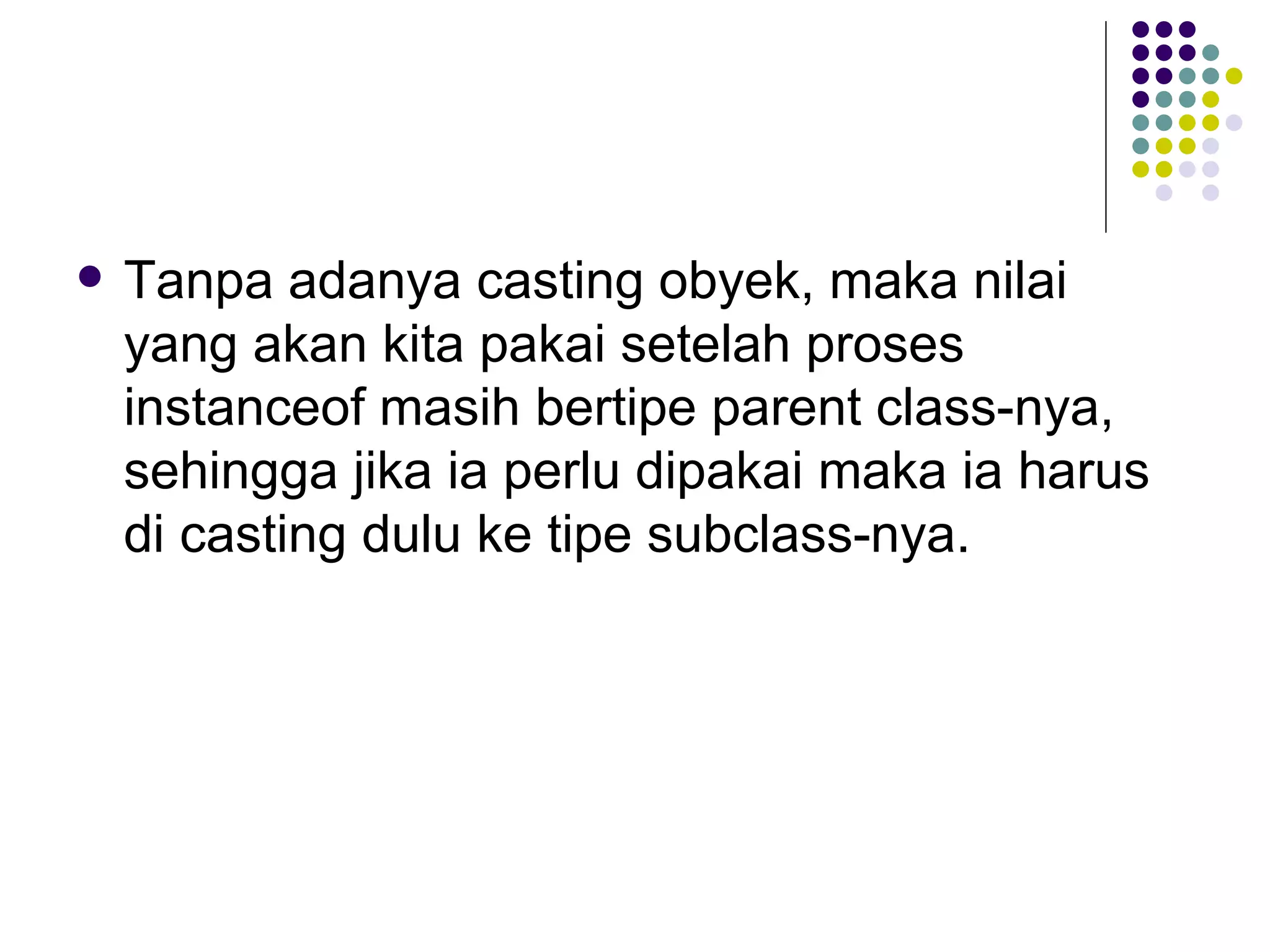 Tanpa adanya casting obyek, maka nilai yang akan kita pakai setelah proses instanceof masih bertipe parent class-nya, sehingga jika ia perlu dipakai maka ia harus di casting dulu ke tipe subclass-nya. 