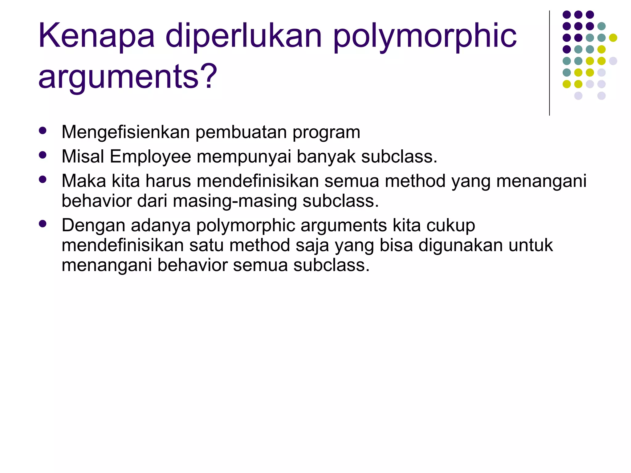 Kenapa diperlukan polymorphic arguments? Mengefisienkan pembuatan program Misal Employee mempunyai banyak subclass. Maka kita harus mendefinisikan semua method yang menangani behavior dari masing-masing subclass. Dengan adanya polymorphic arguments kita cukup mendefinisikan satu method saja yang bisa digunakan untuk menangani behavior semua subclass. 