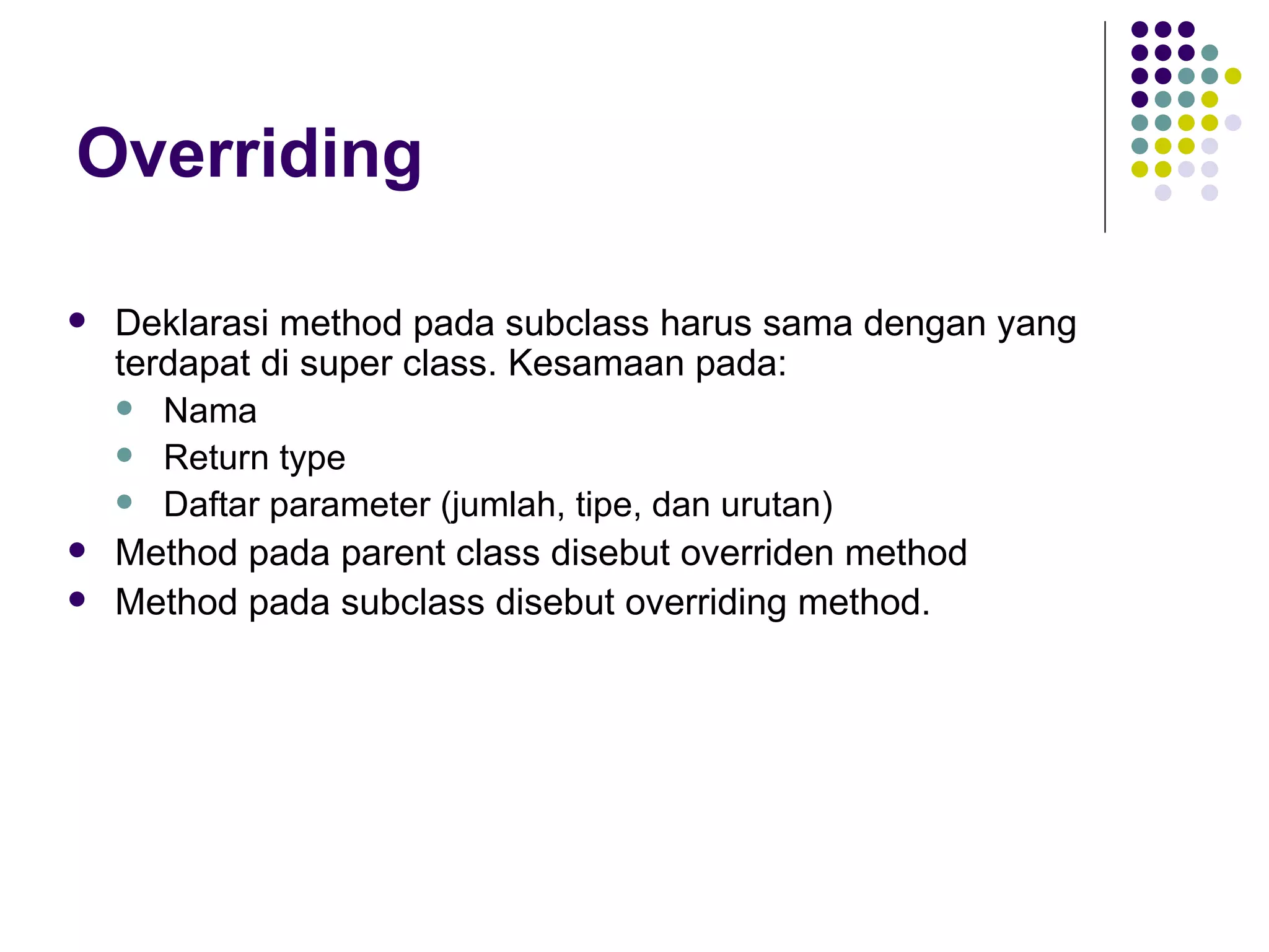 Overriding Deklarasi method pada subclass harus sama dengan yang terdapat di super class. Kesamaan pada: Nama Return type Daftar parameter (jumlah, tipe, dan urutan) Method pada parent class disebut overriden method Method pada subclass disebut overriding method. 
