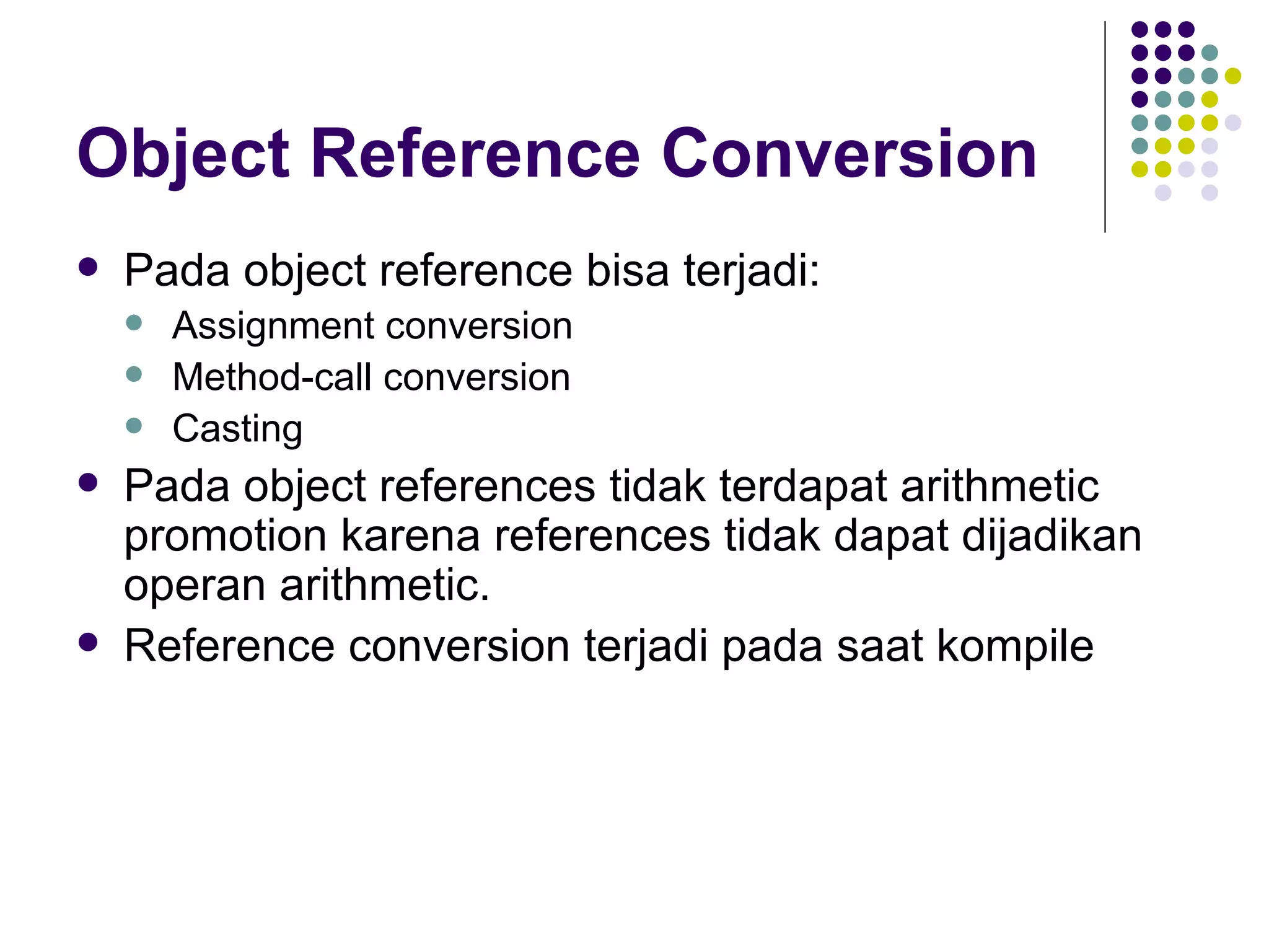 Object Reference Conversion Pada object reference bisa terjadi: Assignment conversion Method-call conversion Casting Pada object references tidak terdapat arithmetic promotion karena references tidak dapat dijadikan operan arithmetic. Reference conversion terjadi pada saat kompile 