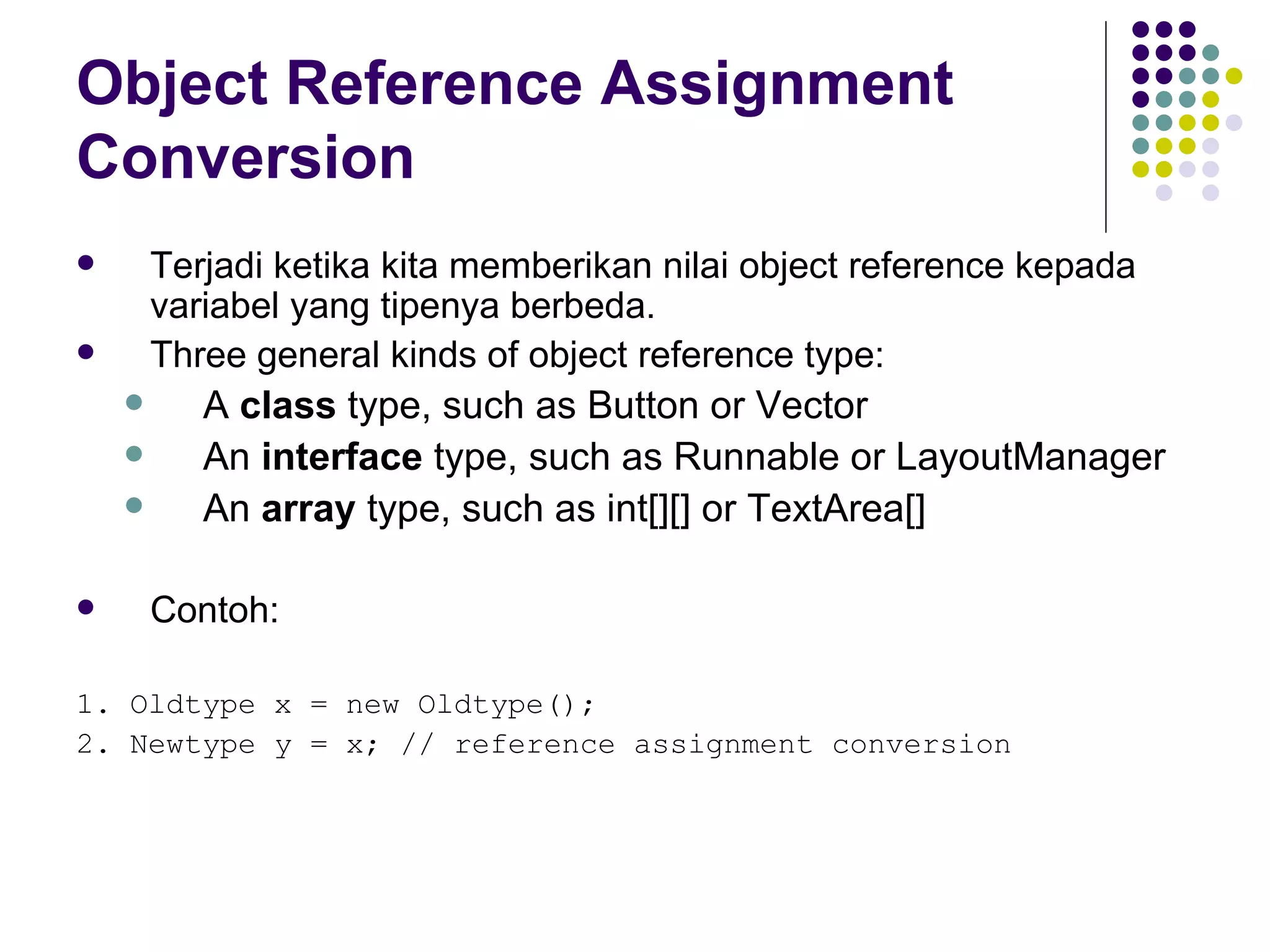 Object Reference Assignment Conversion Terjadi ketika kita memberikan nilai object reference kepada variabel yang tipenya berbeda. Three general kinds of object reference type: A  class  type, such as Button or Vector An  interface  type, such as Runnable or LayoutManager An  array  type, such as int[][] or TextArea[] Contoh: 1. Oldtype x = new Oldtype(); 2. Newtype y = x; // reference assignment conversion 