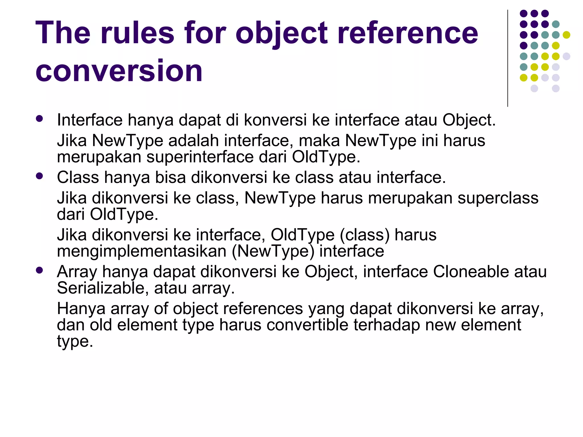 The rules for object reference conversion Interface hanya dapat di konversi ke interface atau Object.  Jika NewType adalah interface, maka NewType ini harus merupakan superinterface dari OldType. Class hanya bisa dikonversi ke class atau interface.  Jika dikonversi ke class, NewType harus merupakan superclass dari OldType. Jika dikonversi ke interface, OldType (class) harus mengimplementasikan (NewType) interface Array hanya dapat dikonversi ke Object, interface Cloneable atau Serializable, atau array. Hanya array of object references yang dapat dikonversi ke array, dan old element type harus convertible terhadap new element type. 