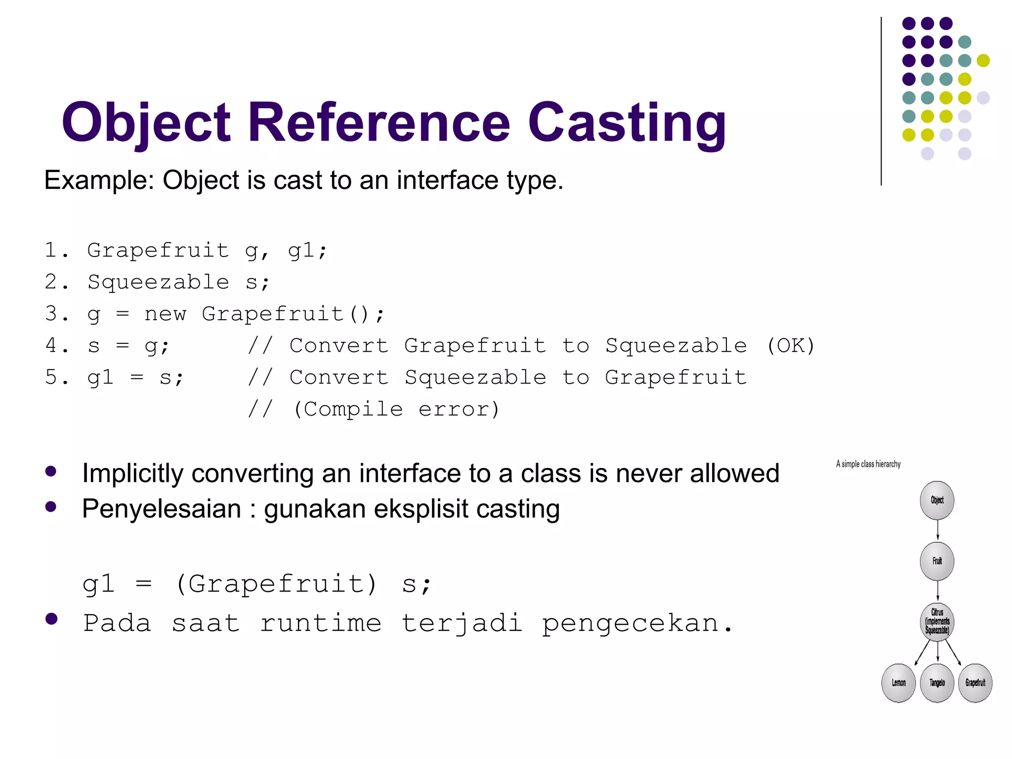 Object Reference Casting Example: Object is cast to an interface type. 1. Grapefruit g, g1; 2. Squeezable s; 3. g = new Grapefruit(); 4. s = g;  // Convert Grapefruit to Squeezable (OK) 5. g1 = s;  // Convert Squeezable to Grapefruit // (Compile error) Implicitly converting an interface to a class is never allowed Penyelesaian : gunakan eksplisit casting g1 = (Grapefruit) s; Pada saat runtime terjadi pengecekan. 