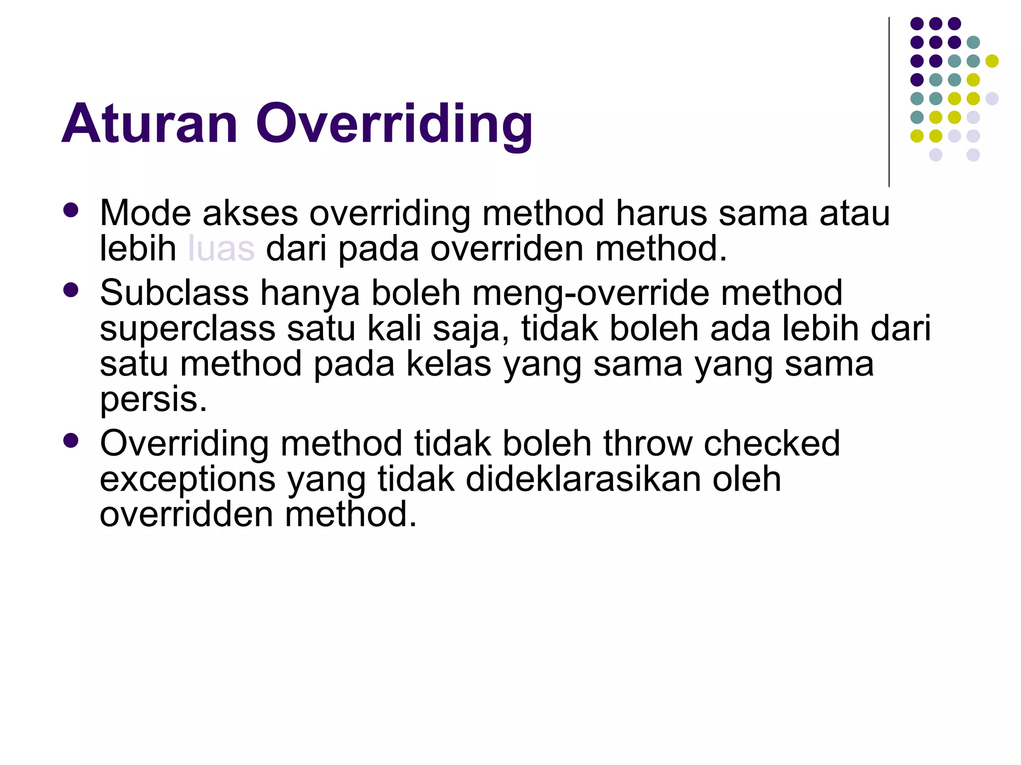 Aturan Overriding Mode akses overriding method harus sama atau lebih  luas  dari pada overriden method. Subclass hanya boleh meng-override method superclass satu kali saja, tidak boleh ada lebih dari satu method pada kelas yang sama yang sama persis. Overriding method tidak boleh throw checked exceptions yang tidak dideklarasikan oleh overridden method. 