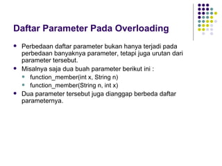 Daftar Parameter Pada Overloading Perbedaan daftar parameter bukan hanya terjadi pada perbedaan banyaknya parameter, tetapi juga urutan dari parameter tersebut.  Misalnya saja dua buah parameter berikut ini : function_member(int x, String n) function_member(String n, int x) Dua parameter tersebut juga dianggap berbeda daftar parameternya. 