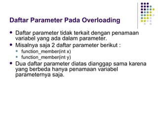 Daftar Parameter Pada Overloading Daftar parameter tidak terkait dengan penamaan variabel yang ada dalam parameter.  Misalnya saja 2 daftar parameter berikut : function_member(int x) function_member(int y) Dua daftar parameter diatas dianggap sama karena yang berbeda hanya penamaan variabel parameternya saja. 