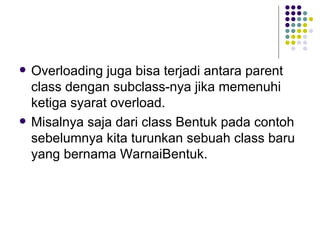 Overloading juga bisa terjadi antara parent class dengan subclass-nya jika memenuhi ketiga syarat overload. Misalnya saja dari class Bentuk pada contoh sebelumnya kita turunkan sebuah class baru yang bernama WarnaiBentuk. 