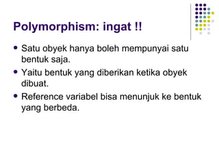Polymorphism: ingat !! Satu obyek hanya boleh mempunyai satu bentuk saja. Yaitu bentuk yang diberikan ketika obyek dibuat. Reference variabel bisa menunjuk ke bentuk yang berbeda. 